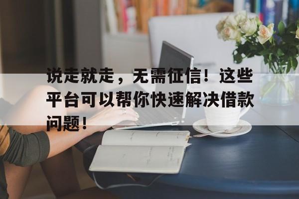 说走就走，无需征信！这些平台可以帮你快速解决借款问题！