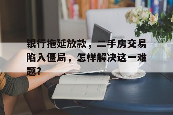 银行拖延放款，二手房交易陷入僵局，怎样解决这一难题？