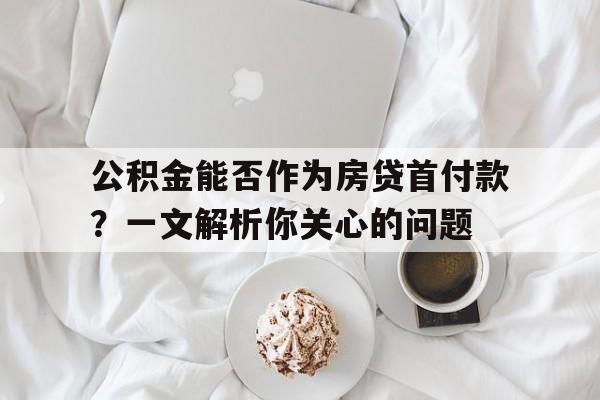 公积金能否作为房贷首付款？一文解析你关心的问题