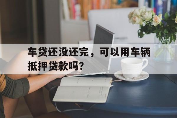 车贷还没还完，可以用车辆抵押贷款吗？