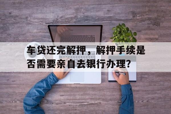 车贷还完解押，解押手续是否需要亲自去银行办理？