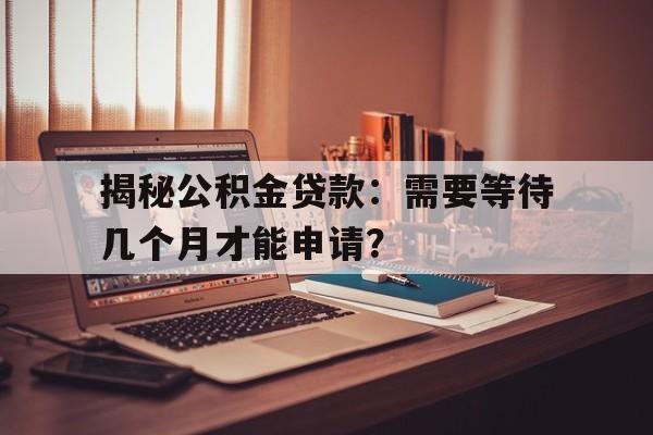 揭秘公积金贷款：需要等待几个月才能申请？