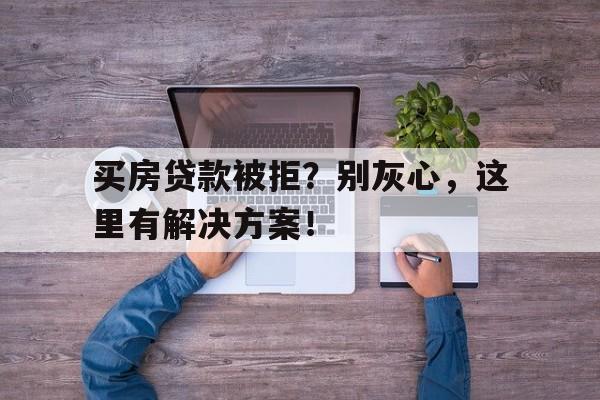 买房贷款被拒？别灰心，这里有解决方案！