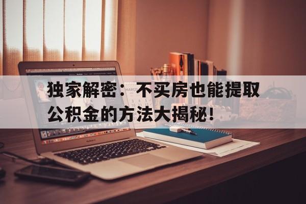 独家解密：不买房也能提取公积金的方法大揭秘！