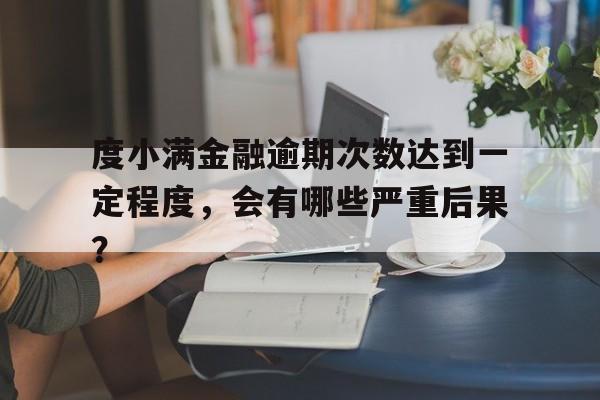 度小满金融逾期次数达到一定程度，会有哪些严重后果？