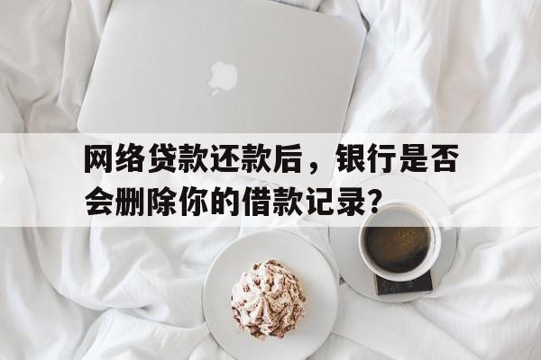 网络贷款还款后，银行是否会删除你的借款记录？