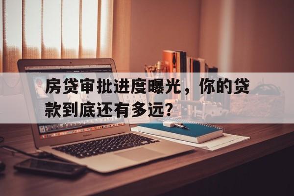 房贷审批进度曝光，你的贷款到底还有多远？