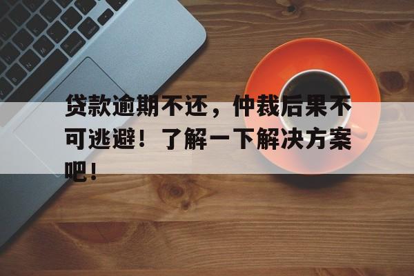 贷款逾期不还，仲裁后果不可逃避！了解一下解决方案吧！