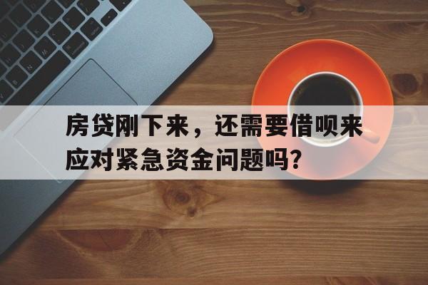 房贷刚下来，还需要借呗来应对紧急资金问题吗？