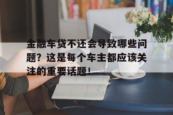 金融车贷不还会导致哪些问题？这是每个车主都应该关注的重要话题！