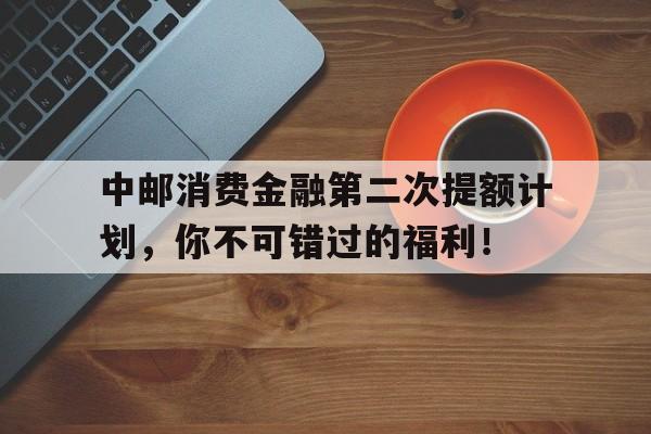 中邮消费金融第二次提额计划，你不可错过的福利！