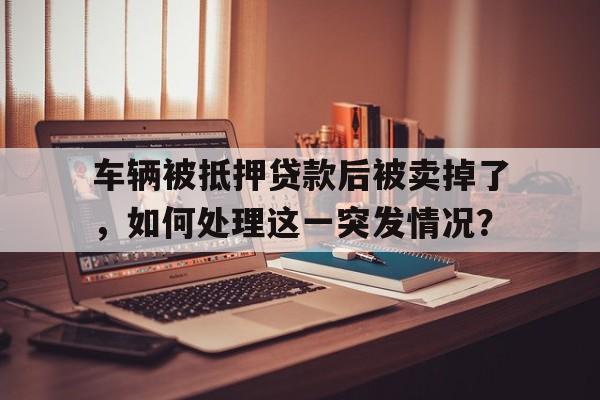 车辆被抵押贷款后被卖掉了，如何处理这一突发情况？