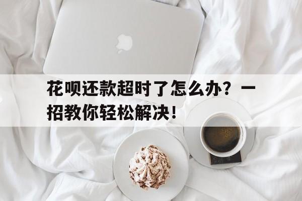 花呗还款超时了怎么办？一招教你轻松解决！