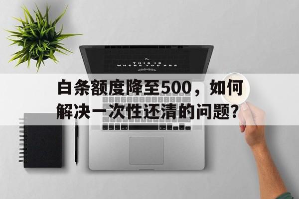 白条额度降至500，如何解决一次性还清的问题？