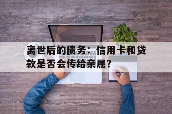 离世后的债务：信用卡和贷款是否会传给亲属？