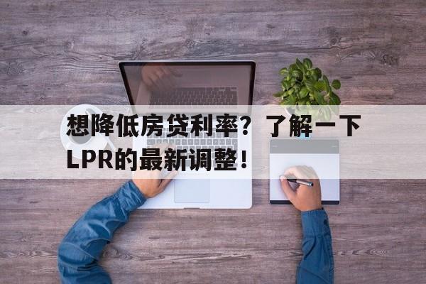 想降低房贷利率？了解一下LPR的最新调整！