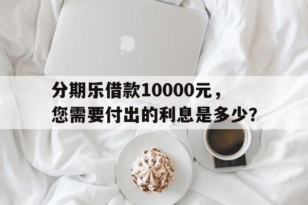 分期乐借款10000元，您需要付出的利息是多少？