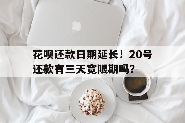 花呗还款日期延长！20号还款有三天宽限期吗？