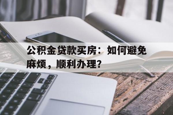 公积金贷款买房：如何避免麻烦，顺利办理？