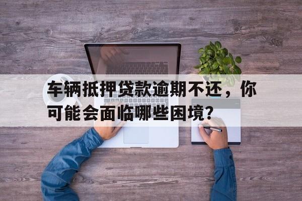 车辆抵押贷款逾期不还，你可能会面临哪些困境？