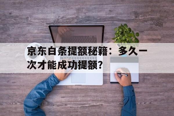 京东白条提额秘籍：多久一次才能成功提额？