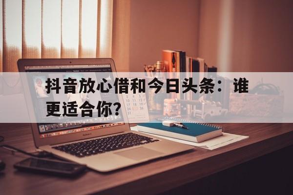 抖音放心借和今日头条：谁更适合你？