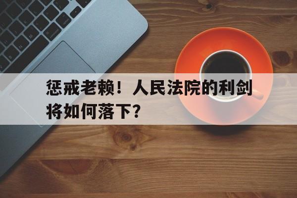 惩戒老赖！人民法院的利剑将如何落下？