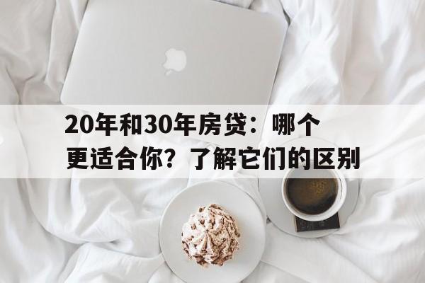 20年和30年房贷：哪个更适合你？了解它们的区别