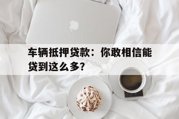 车辆抵押贷款：你敢相信能贷到这么多？