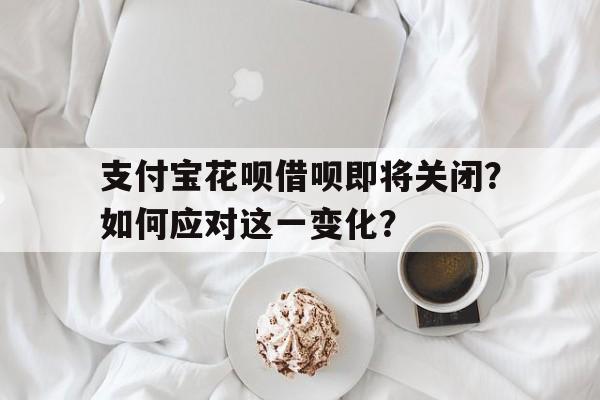 支付宝花呗借呗即将关闭？如何应对这一变化？