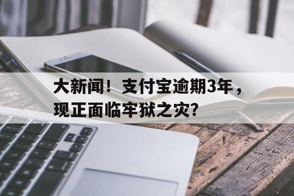 大新闻！支付宝逾期3年，现正面临牢狱之灾？