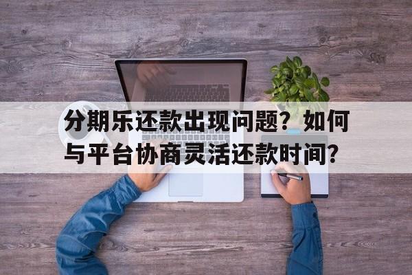 分期乐还款出现问题？如何与平台协商灵活还款时间？