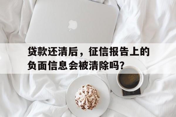 贷款还清后，征信报告上的负面信息会被清除吗？