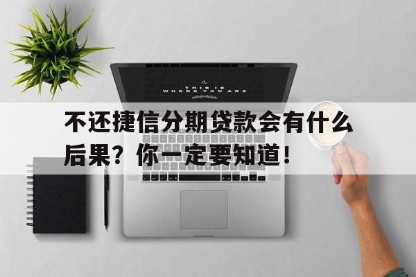 不还捷信分期贷款会有什么后果？你一定要知道！