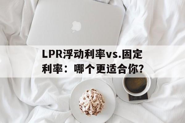 LPR浮动利率vs.固定利率：哪个更适合你？