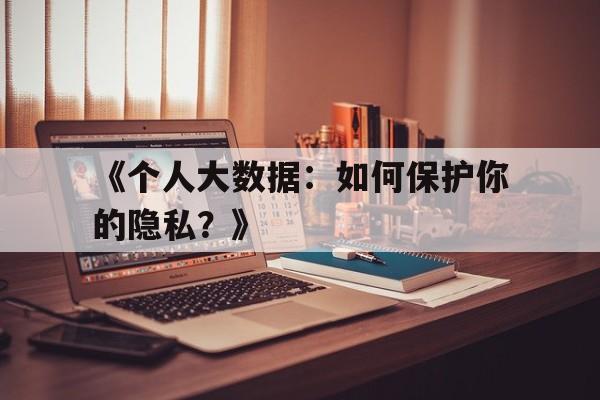 《个人大数据：如何保护你的隐私？》