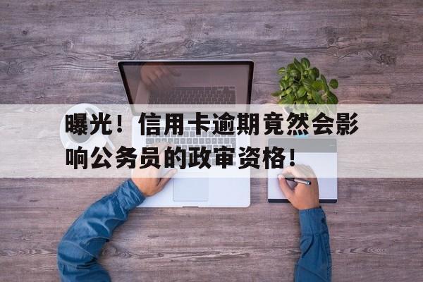 曝光！信用卡逾期竟然会影响公务员的政审资格！