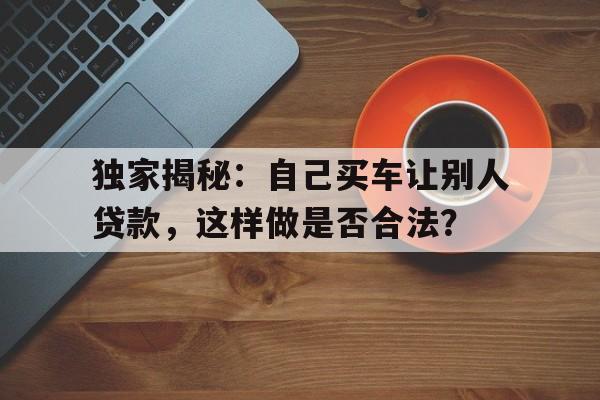 独家揭秘：自己买车让别人贷款，这样做是否合法？