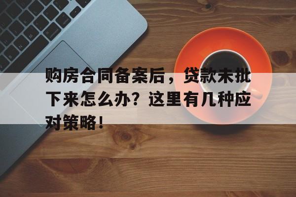 购房合同备案后，贷款未批下来怎么办？这里有几种应对策略！