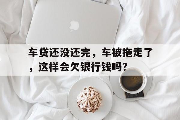 车贷还没还完，车被拖走了，这样会欠银行钱吗？