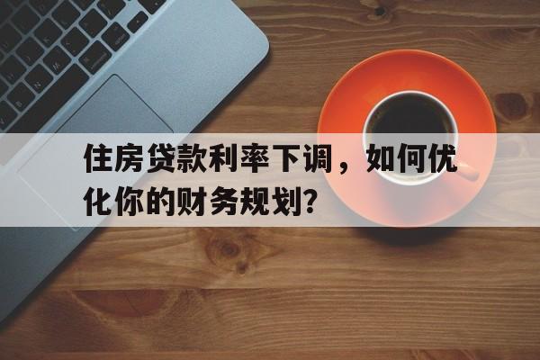 住房贷款利率下调，如何优化你的财务规划？