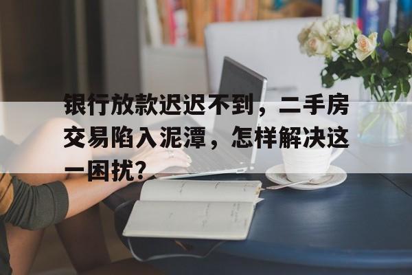 银行放款迟迟不到，二手房交易陷入泥潭，怎样解决这一困扰？