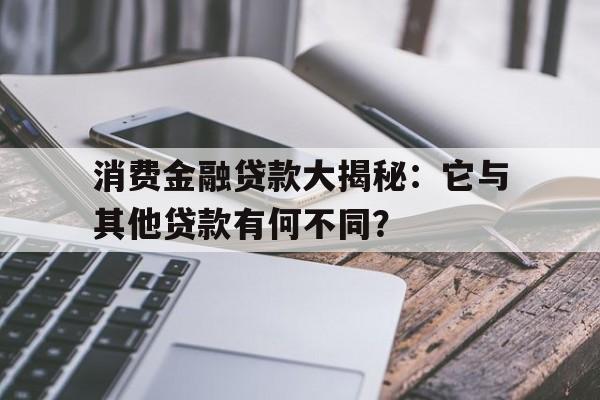 消费金融贷款大揭秘：它与其他贷款有何不同？