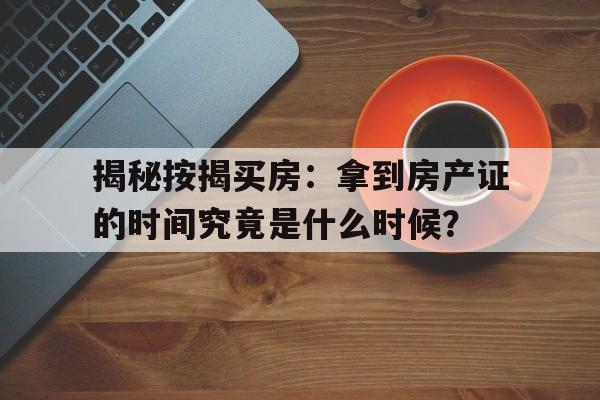 揭秘按揭买房：拿到房产证的时间究竟是什么时候？