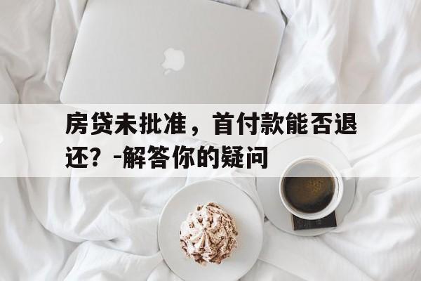 房贷未批准，首付款能否退还？-解答你的疑问