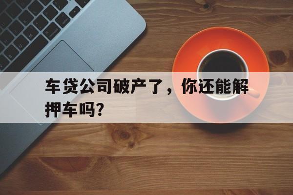 车贷公司破产了，你还能解押车吗？