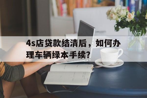 4s店贷款结清后，如何办理车辆绿本手续？