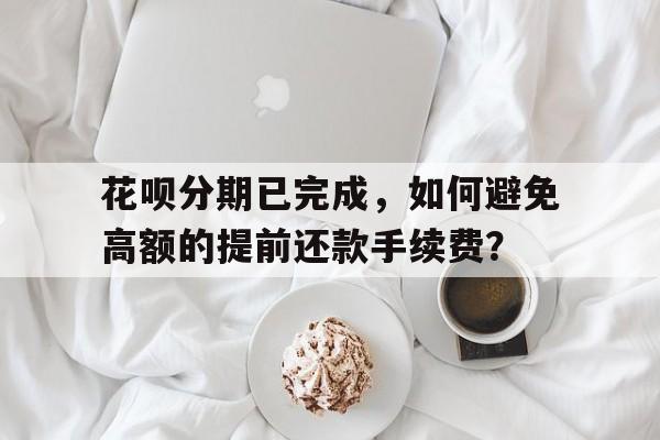 花呗分期已完成，如何避免高额的提前还款手续费？