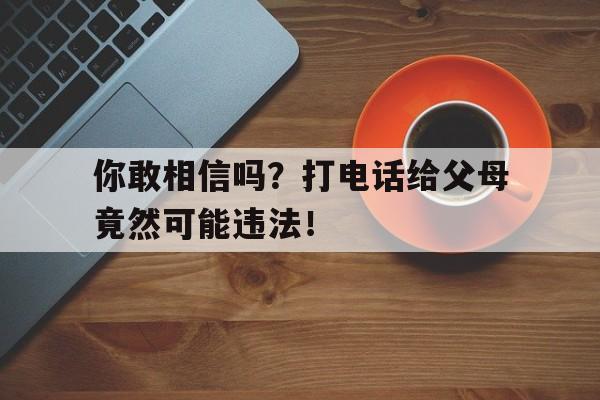 你敢相信吗？打电话给父母竟然可能违法！