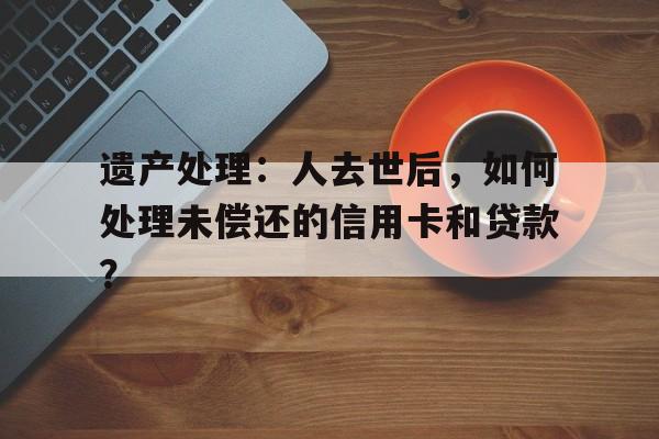 遗产处理：人去世后，如何处理未偿还的信用卡和贷款？